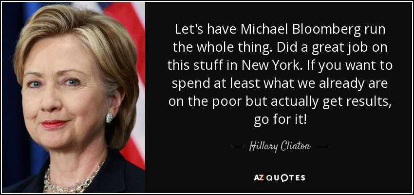 Let's have Michael Bloomberg run the whole thing. Did a great job on this stuff in New York. If you want to spend at least what we already are on the poor but actually get results, go for it! - Hillary Clinton