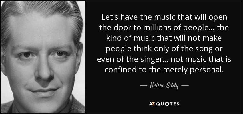 Let's have the music that will open the door to millions of people... the kind of music that will not make people think only of the song or even of the singer... not music that is confined to the merely personal. - Nelson Eddy