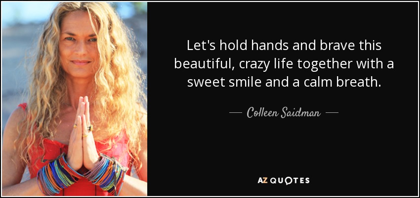 Let's hold hands and brave this beautiful, crazy life together with a sweet smile and a calm breath. - Colleen Saidman