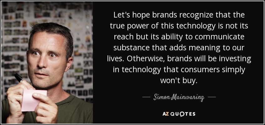 Let's hope brands recognize that the true power of this technology is not its reach but its ability to communicate substance that adds meaning to our lives. Otherwise, brands will be investing in technology that consumers simply won't buy. - Simon Mainwaring