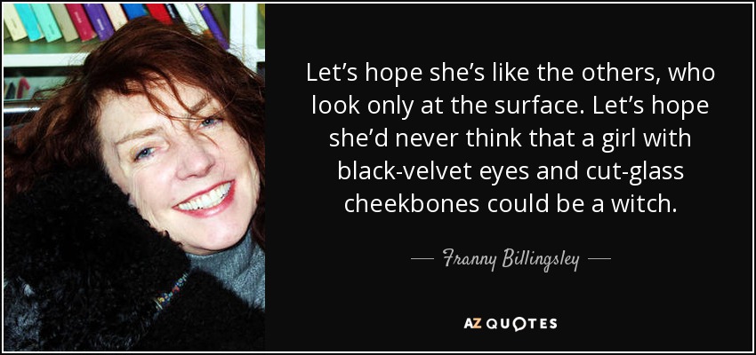 Let’s hope she’s like the others, who look only at the surface. Let’s hope she’d never think that a girl with black-velvet eyes and cut-glass cheekbones could be a witch. - Franny Billingsley
