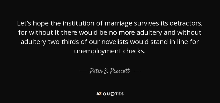 Let’s hope the institution of marriage survives its detractors, for without it there would be no more adultery and without adultery two thirds of our novelists would stand in line for unemployment checks. - Peter S. Prescott