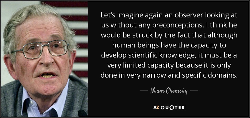 Let's imagine again an observer looking at us without any preconceptions. I think he would be struck by the fact that although human beings have the capacity to develop scientific knowledge, it must be a very limited capacity because it is only done in very narrow and specific domains. - Noam Chomsky