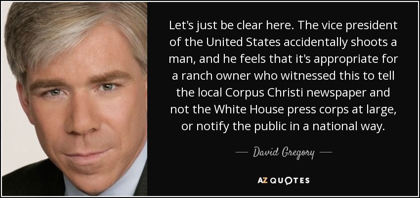 Let's just be clear here. The vice president of the United States accidentally shoots a man, and he feels that it's appropriate for a ranch owner who witnessed this to tell the local Corpus Christi newspaper and not the White House press corps at large, or notify the public in a national way. - David Gregory