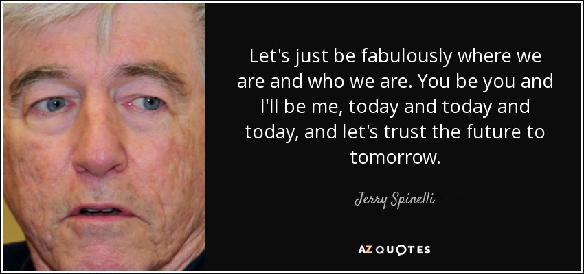 Let's just be fabulously where we are and who we are. You be you and I'll be me, today and today and today, and let's trust the future to tomorrow. - Jerry Spinelli