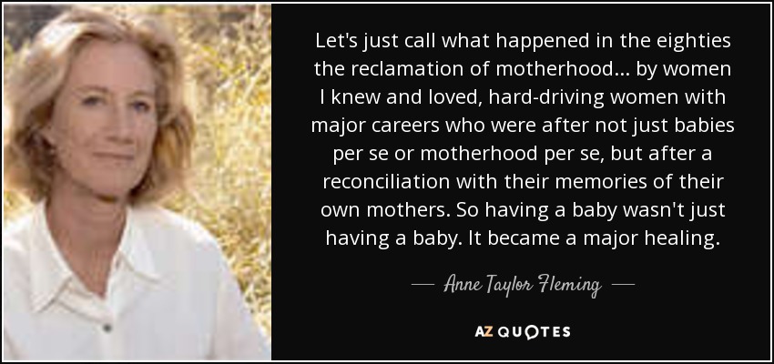 Let's just call what happened in the eighties the reclamation of motherhood . . . by women I knew and loved, hard-driving women with major careers who were after not just babies per se or motherhood per se, but after a reconciliation with their memories of their own mothers. So having a baby wasn't just having a baby. It became a major healing. - Anne Taylor Fleming