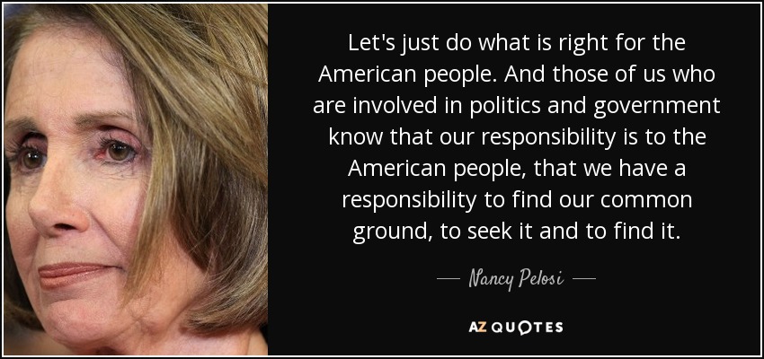 Let's just do what is right for the American people. And those of us who are involved in politics and government know that our responsibility is to the American people, that we have a responsibility to find our common ground, to seek it and to find it. - Nancy Pelosi