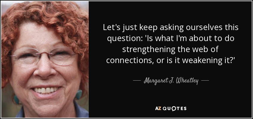 Let's just keep asking ourselves this question: 'Is what I'm about to do strengthening the web of connections, or is it weakening it?' - Margaret J. Wheatley