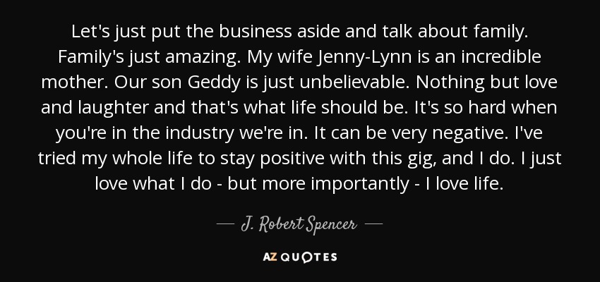 Let's just put the business aside and talk about family. Family's just amazing. My wife Jenny-Lynn is an incredible mother. Our son Geddy is just unbelievable. Nothing but love and laughter and that's what life should be. It's so hard when you're in the industry we're in. It can be very negative. I've tried my whole life to stay positive with this gig, and I do. I just love what I do - but more importantly - I love life. - J. Robert Spencer