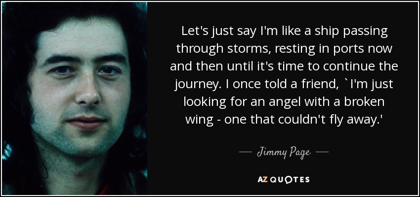 Let's just say I'm like a ship passing through storms, resting in ports now and then until it's time to continue the journey. I once told a friend, `I'm just looking for an angel with a broken wing - one that couldn't fly away.' - Jimmy Page