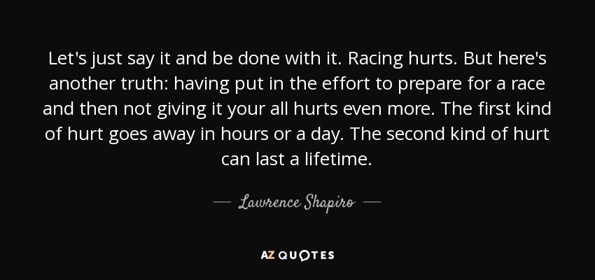 Let's just say it and be done with it. Racing hurts. But here's another truth: having put in the effort to prepare for a race and then not giving it your all hurts even more. The first kind of hurt goes away in hours or a day. The second kind of hurt can last a lifetime. - Lawrence Shapiro