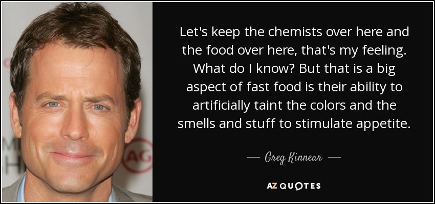 Let's keep the chemists over here and the food over here, that's my feeling. What do I know? But that is a big aspect of fast food is their ability to artificially taint the colors and the smells and stuff to stimulate appetite. - Greg Kinnear