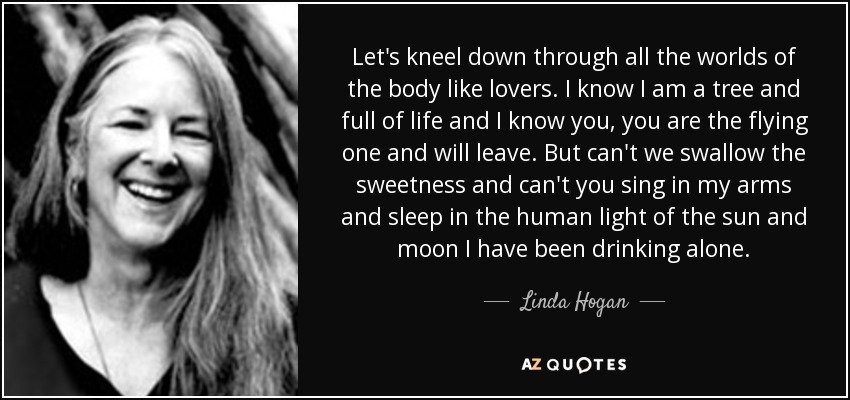 Let's kneel down through all the worlds of the body like lovers. I know I am a tree and full of life and I know you, you are the flying one and will leave. But can't we swallow the sweetness and can't you sing in my arms and sleep in the human light of the sun and moon I have been drinking alone. - Linda Hogan