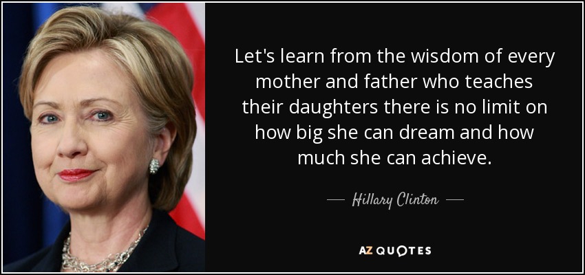 Let's learn from the wisdom of every mother and father who teaches their daughters there is no limit on how big she can dream and how much she can achieve. - Hillary Clinton