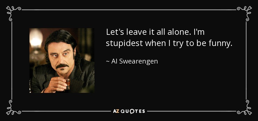 Let's leave it all alone. I'm stupidest when I try to be funny. - Al Swearengen