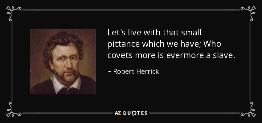 Let's live with that small pittance which we have; Who covets more is evermore a slave. - Robert Herrick