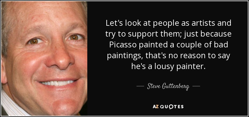 Let's look at people as artists and try to support them; just because Picasso painted a couple of bad paintings, that's no reason to say he's a lousy painter. - Steve Guttenberg