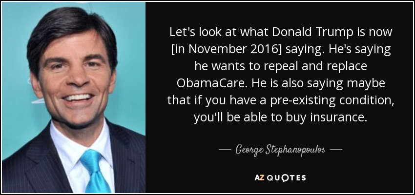 Let's look at what Donald Trump is now [in November 2016] saying. He's saying he wants to repeal and replace ObamaCare. He is also saying maybe that if you have a pre-existing condition, you'll be able to buy insurance. - George Stephanopoulos
