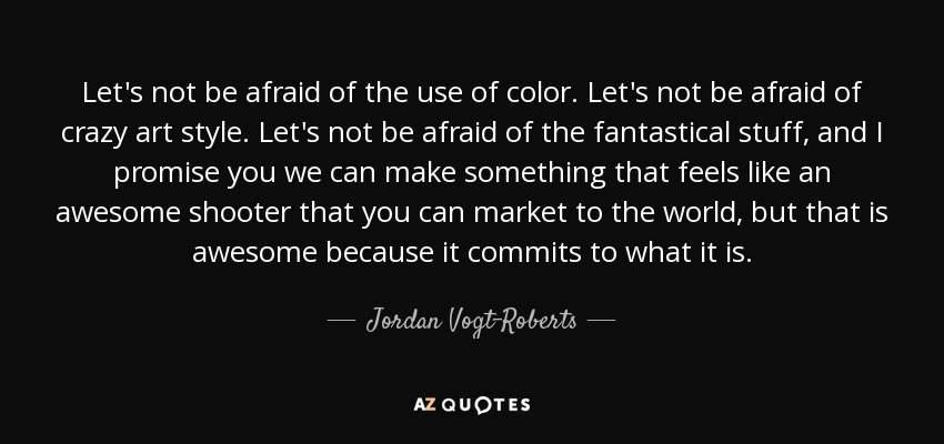 Let's not be afraid of the use of color. Let's not be afraid of crazy art style. Let's not be afraid of the fantastical stuff, and I promise you we can make something that feels like an awesome shooter that you can market to the world, but that is awesome because it commits to what it is. - Jordan Vogt-Roberts