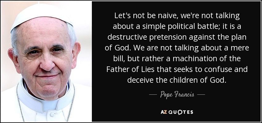 Let's not be naive, we're not talking about a simple political battle; it is a destructive pretension against the plan of God. We are not talking about a mere bill, but rather a machination of the Father of Lies that seeks to confuse and deceive the children of God. - Pope Francis