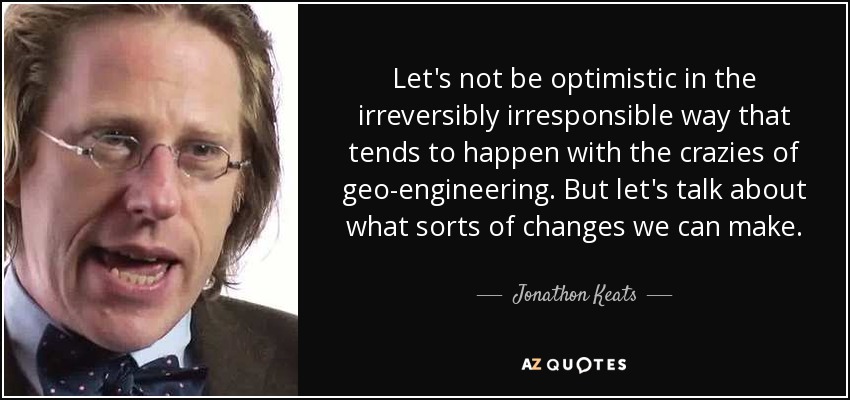 Let's not be optimistic in the irreversibly irresponsible way that tends to happen with the crazies of geo-engineering. But let's talk about what sorts of changes we can make. - Jonathon Keats