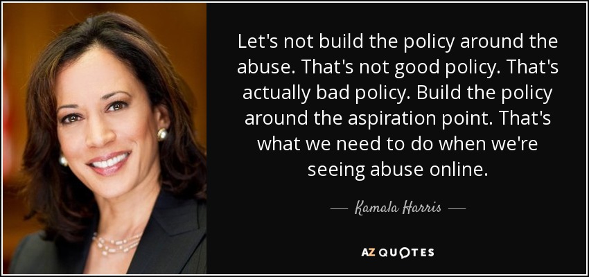 Let's not build the policy around the abuse. That's not good policy. That's actually bad policy. Build the policy around the aspiration point. That's what we need to do when we're seeing abuse online. - Kamala Harris