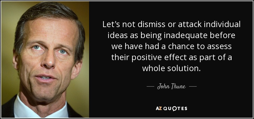 Let's not dismiss or attack individual ideas as being inadequate before we have had a chance to assess their positive effect as part of a whole solution. - John Thune