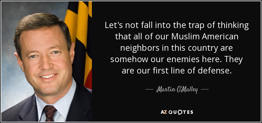 Let's not fall into the trap of thinking that all of our Muslim American neighbors in this country are somehow our enemies here. They are our first line of defense. - Martin O'Malley