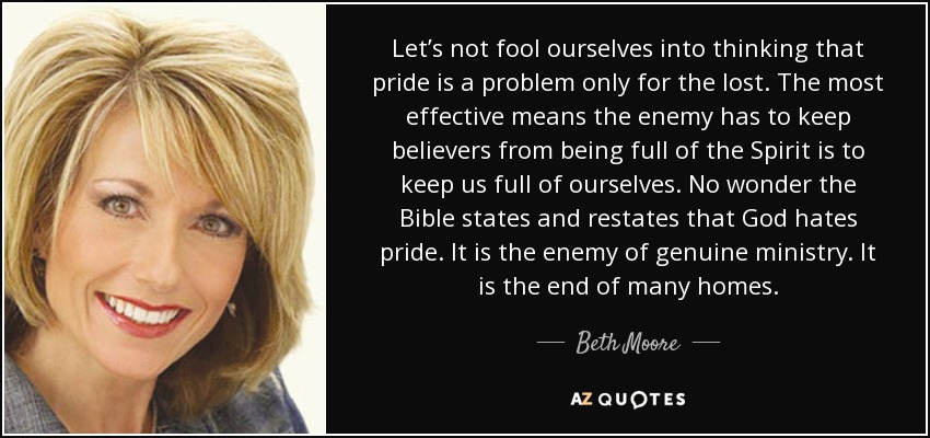 Let’s not fool ourselves into thinking that pride is a problem only for the lost. The most effective means the enemy has to keep believers from being full of the Spirit is to keep us full of ourselves. No wonder the Bible states and restates that God hates pride. It is the enemy of genuine ministry. It is the end of many homes. - Beth Moore