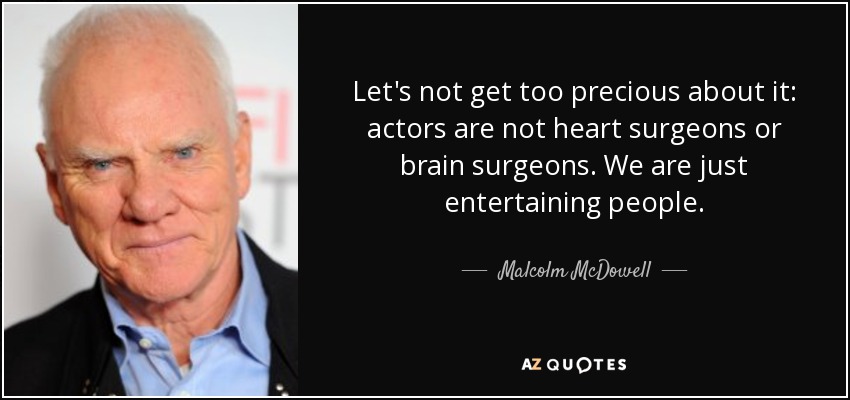 Let's not get too precious about it: actors are not heart surgeons or brain surgeons. We are just entertaining people. - Malcolm McDowell