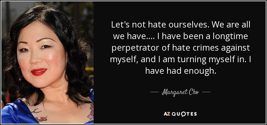 Let's not hate ourselves. We are all we have. ... I have been a longtime perpetrator of hate crimes against myself, and I am turning myself in. I have had enough. - Margaret Cho
