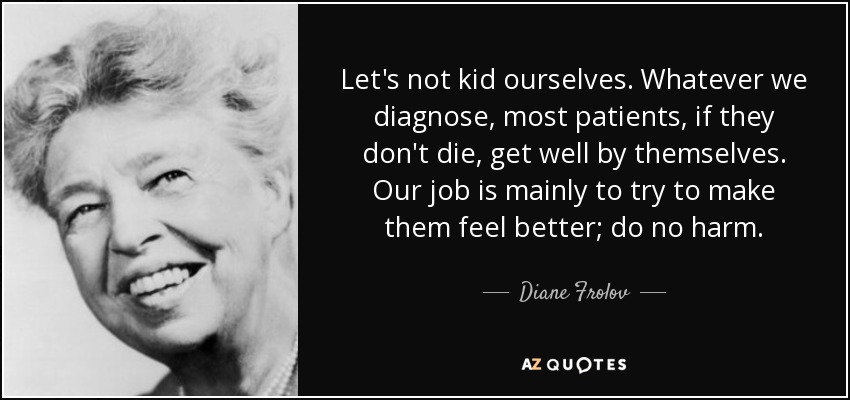 Let's not kid ourselves. Whatever we diagnose, most patients, if they don't die, get well by themselves. Our job is mainly to try to make them feel better; do no harm. - Diane Frolov