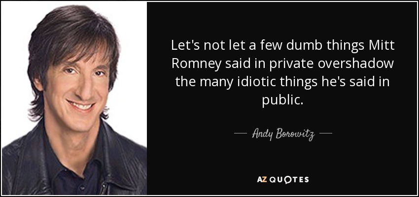 Let's not let a few dumb things Mitt Romney said in private overshadow the many idiotic things he's said in public. - Andy Borowitz