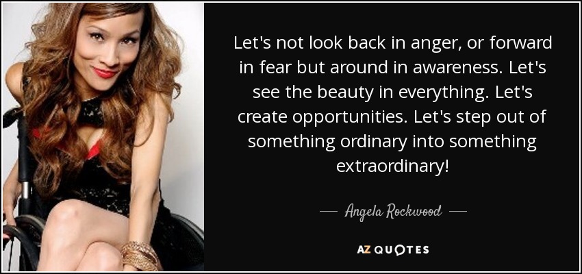 Let's not look back in anger, or forward in fear but around in awareness. Let's see the beauty in everything. Let's create opportunities. Let's step out of something ordinary into something extraordinary! - Angela Rockwood