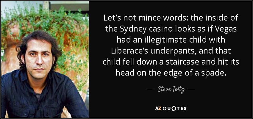 Let’s not mince words: the inside of the Sydney casino looks as if Vegas had an illegitimate child with Liberace’s underpants, and that child fell down a staircase and hit its head on the edge of a spade. - Steve Toltz