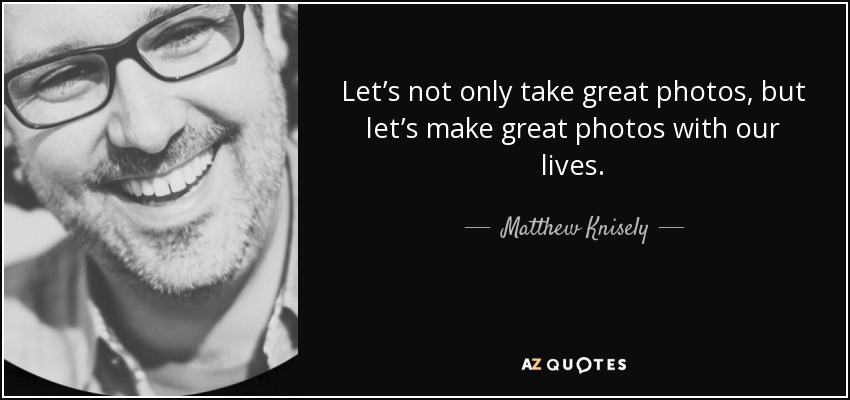 Let’s not only take great photos, but let’s make great photos with our lives. - Matthew Knisely