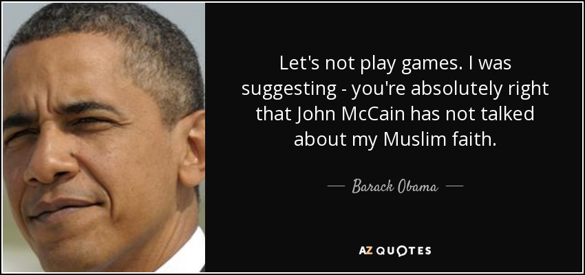 Let's not play games. I was suggesting - you're absolutely right that John McCain has not talked about my Muslim faith. - Barack Obama