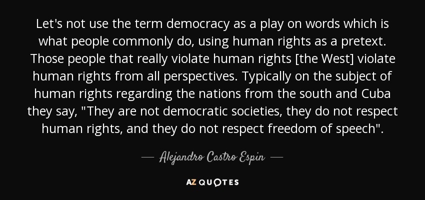 Let's not use the term democracy as a play on words which is what people commonly do, using human rights as a pretext. Those people that really violate human rights [the West] violate human rights from all perspectives. Typically on the subject of human rights regarding the nations from the south and Cuba they say, 