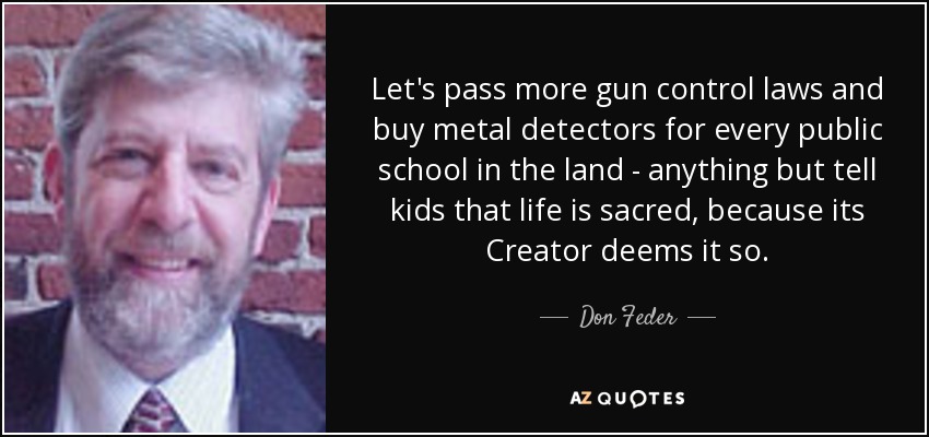 Let's pass more gun control laws and buy metal detectors for every public school in the land - anything but tell kids that life is sacred, because its Creator deems it so. - Don Feder