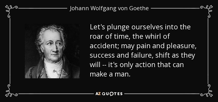 Let's plunge ourselves into the roar of time, the whirl of accident; may pain and pleasure, success and failure, shift as they will -- it's only action that can make a man. - Johann Wolfgang von Goethe