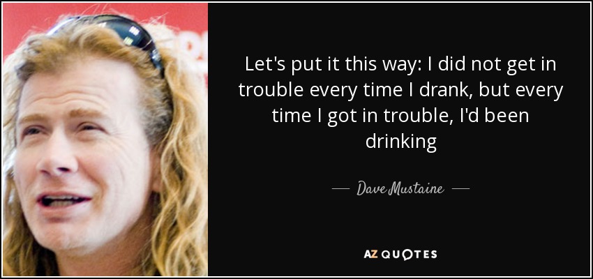 Let's put it this way: I did not get in trouble every time I drank, but every time I got in trouble, I'd been drinking - Dave Mustaine