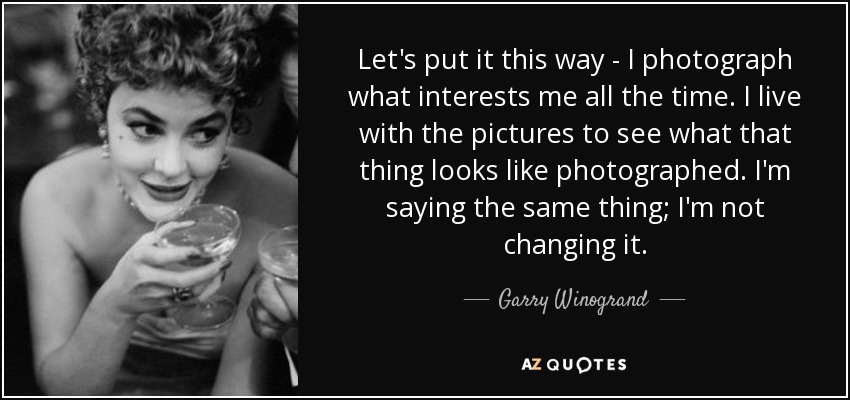 Let's put it this way - I photograph what interests me all the time. I live with the pictures to see what that thing looks like photographed. I'm saying the same thing; I'm not changing it. - Garry Winogrand