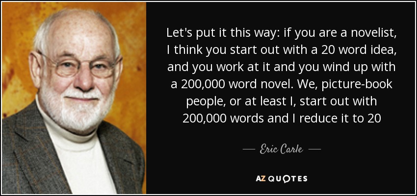 Let's put it this way: if you are a novelist, I think you start out with a 20 word idea, and you work at it and you wind up with a 200,000 word novel. We, picture-book people, or at least I, start out with 200,000 words and I reduce it to 20 - Eric Carle