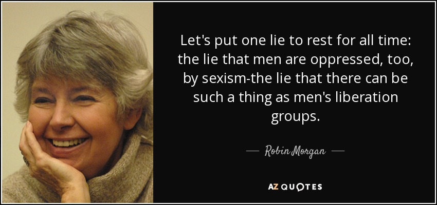 Let's put one lie to rest for all time: the lie that men are oppressed, too, by sexism-the lie that there can be such a thing as men's liberation groups. - Robin Morgan
