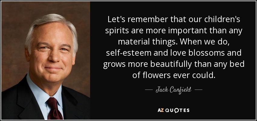 Let's remember that our children's spirits are more important than any material things. When we do, self-esteem and love blossoms and grows more beautifully than any bed of flowers ever could. - Jack Canfield