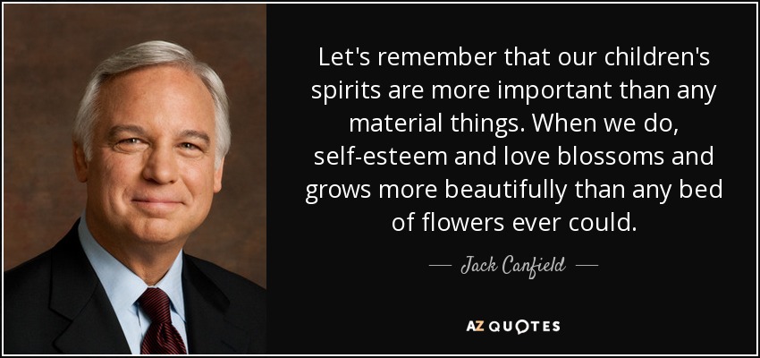 Let's remember that our children's spirits are more important than any material things. When we do, self-esteem and love blossoms and grows more beautifully than any bed of flowers ever could. - Jack Canfield