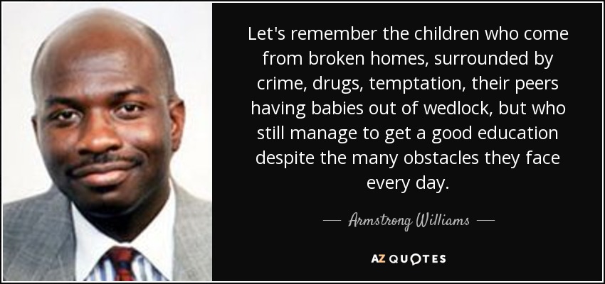 Let's remember the children who come from broken homes, surrounded by crime, drugs, temptation, their peers having babies out of wedlock, but who still manage to get a good education despite the many obstacles they face every day. - Armstrong Williams