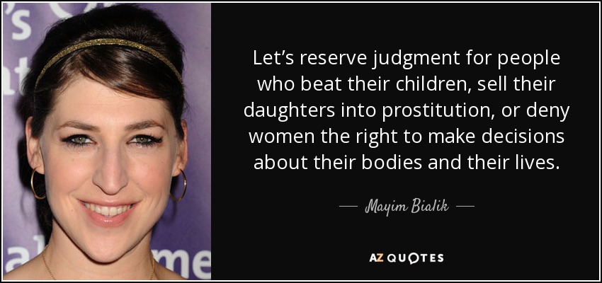 Let’s reserve judgment for people who beat their children, sell their daughters into prostitution, or deny women the right to make decisions about their bodies and their lives. - Mayim Bialik