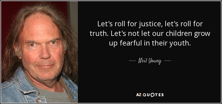 Let's roll for justice, let's roll for truth. Let's not let our children grow up fearful in their youth. - Neil Young