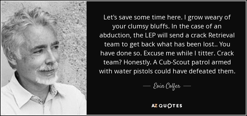 Let's save some time here. I grow weary of your clumsy bluffs. In the case of an abduction, the LEP will send a crack Retrieval team to get back what has been lost.. You have done so. Excuse me while I titter. Crack team? Honestly. A Cub-Scout patrol armed with water pistols could have defeated them. - Eoin Colfer